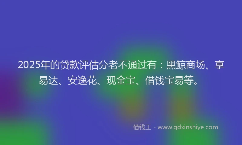 2025年的贷款评估分老不通过有：黑鲸商场、享易达、安逸花、现金宝、借钱宝易等。