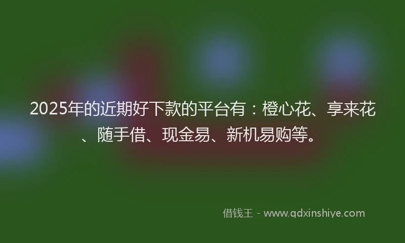 2025年的近期好下款的平台有：橙心花、享来花、随手借、现金易、新机易购等。