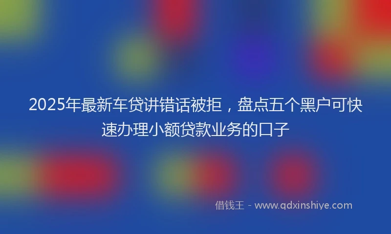 2025年最新车贷讲错话被拒，盘点五个黑户可快速办理小额贷款业务的口子