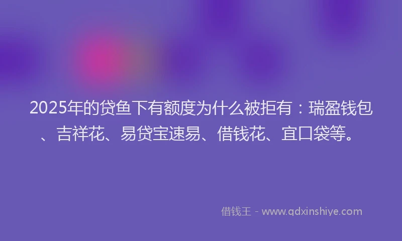 2025年的贷鱼下有额度为什么被拒有：瑞盈钱包、吉祥花、易贷宝速易、借钱花、宜口袋等。