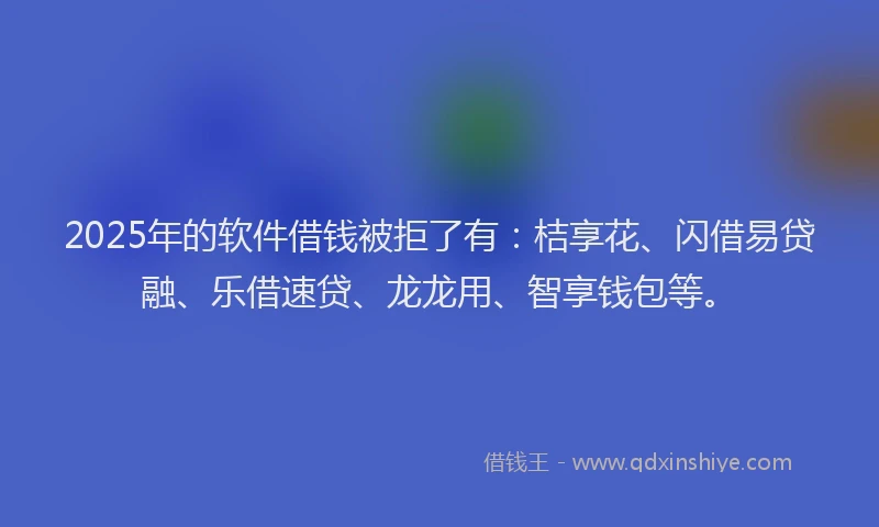 2025年的软件借钱被拒了有：桔享花、闪借易贷融、乐借速贷、龙龙用、智享钱包等。