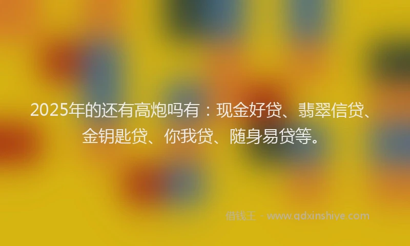 2025年的还有高炮吗有：现金好贷、翡翠信贷、金钥匙贷、你我贷、随身易贷等。