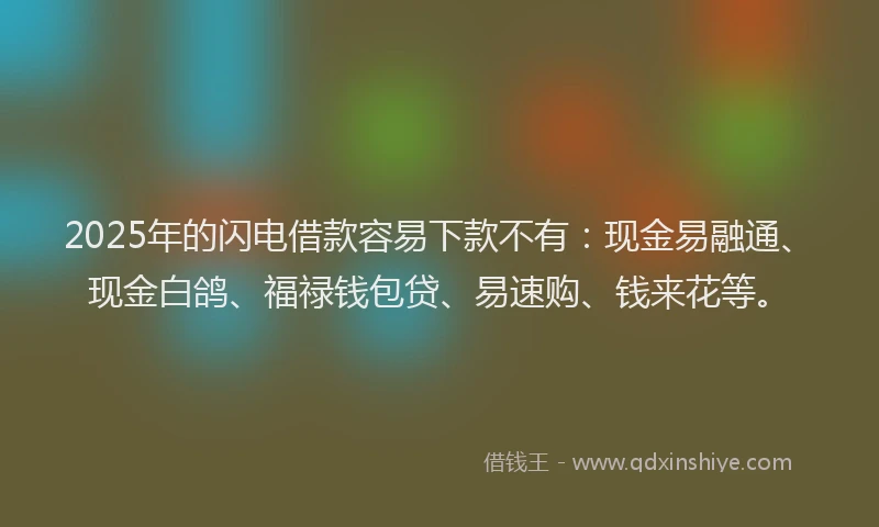 2025年的闪电借款容易下款不有：现金易融通、现金白鸽、福禄钱包贷、易速购、钱来花等。