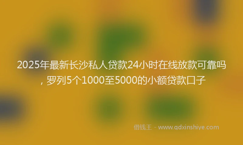 2025年最新长沙私人贷款24小时在线放款可靠吗，罗列5个1000至5000的小额贷款口子
