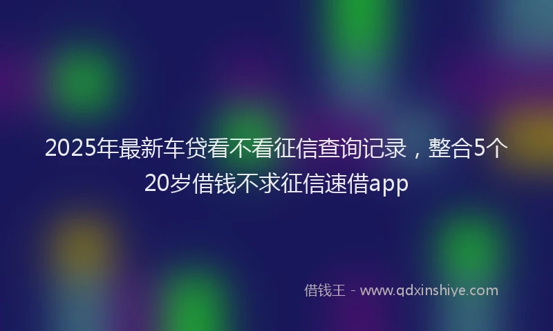 2025年最新车贷看不看征信查询记录，整合5个20岁借钱不求征信速借app