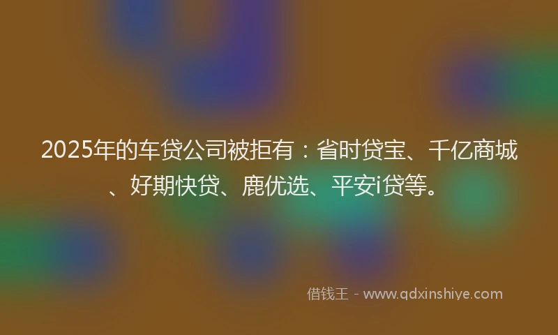 2025年的车贷公司被拒有：省时贷宝、千亿商城、好期快贷、鹿优选、平安i贷等。