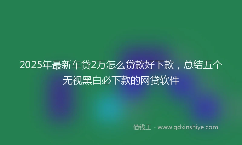 2025年最新车贷2万怎么贷款好下款，总结五个无视黑白必下款的网贷软件