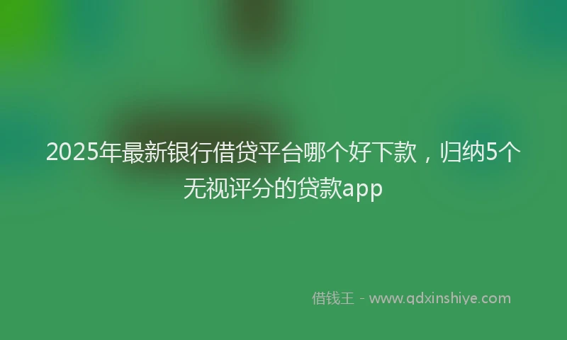 2025年最新银行借贷平台哪个好下款，归纳5个无视评分的贷款app