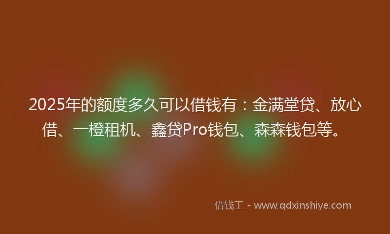 2025年的额度多久可以借钱有：金满堂贷、放心借、一橙租机、鑫贷Pro钱包、森森钱包等。