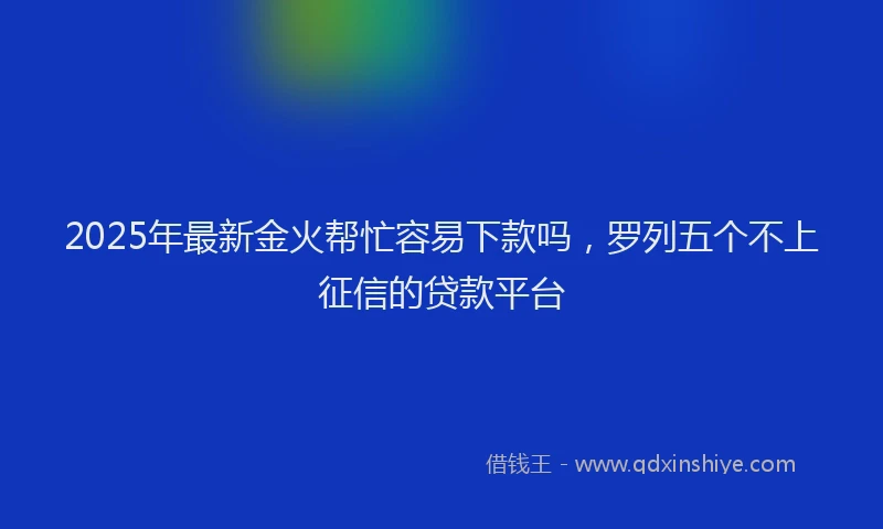 2025年最新金火帮忙容易下款吗，罗列五个不上征信的贷款平台