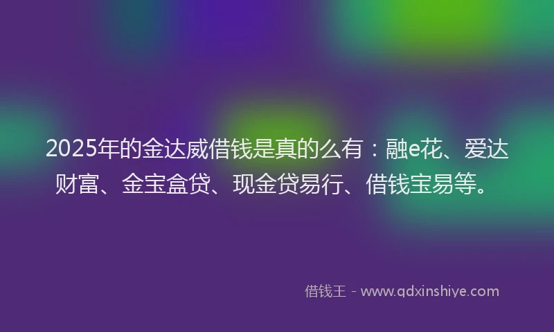 2025年的金达威借钱是真的么有：融e花、爱达财富、金宝盒贷、现金贷易行、借钱宝易等。
