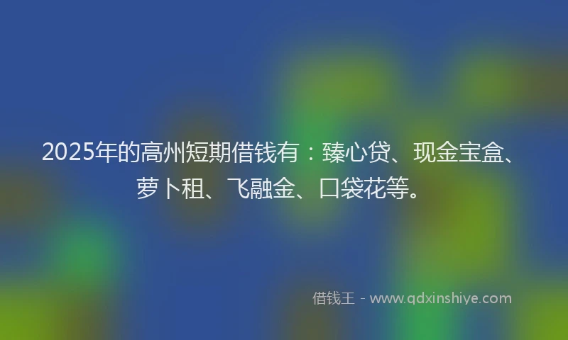 2025年的高州短期借钱有：臻心贷、现金宝盒、萝卜租、飞融金、口袋花等。