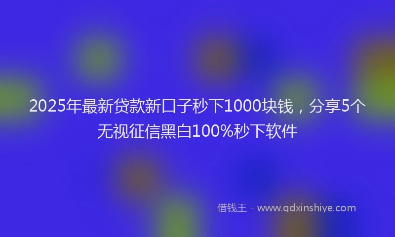 2025年最新贷款新口子秒下1000块钱，分享5个无视征信黑白100%秒下软件