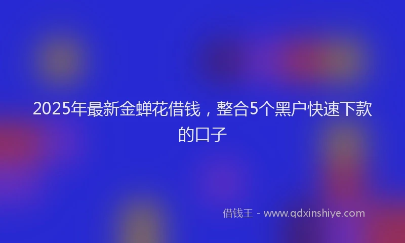 2025年最新金蝉花借钱，整合5个黑户快速下款的口子