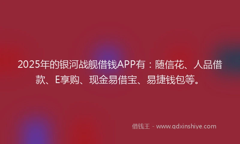 2025年的银河战舰借钱APP有：随信花、人品借款、E享购、现金易借宝、易捷钱包等。