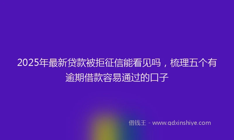 2025年最新贷款被拒征信能看见吗，梳理五个有逾期借款容易通过的口子