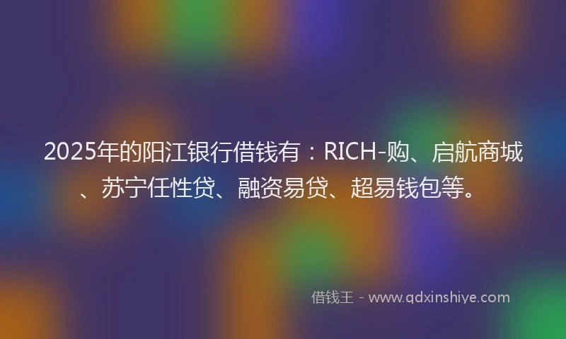 2025年的阳江银行借钱有：RICH-购、启航商城、苏宁任性贷、融资易贷、超易钱包等。