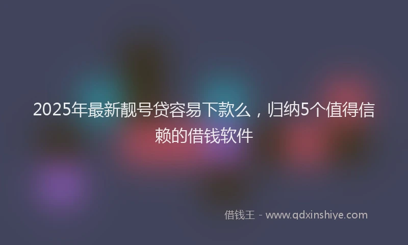 2025年最新靓号贷容易下款么，归纳5个值得信赖的借钱软件