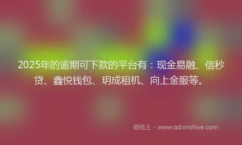 2025年的逾期可下款的平台有：现金易融、信秒贷、鑫悦钱包、玥成租机、向上金服等。