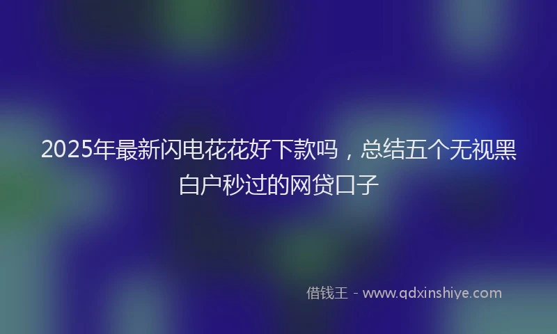 2025年最新闪电花花好下款吗，总结五个无视黑白户秒过的网贷口子