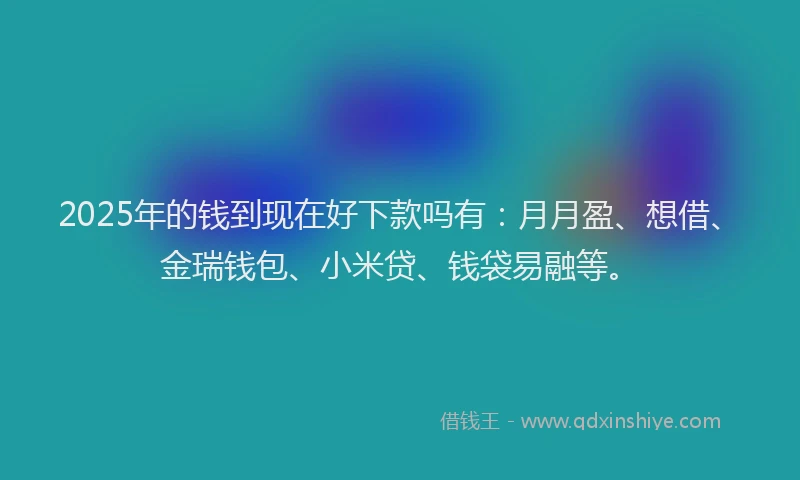2025年的钱到现在好下款吗有：月月盈、想借、金瑞钱包、小米贷、钱袋易融等。