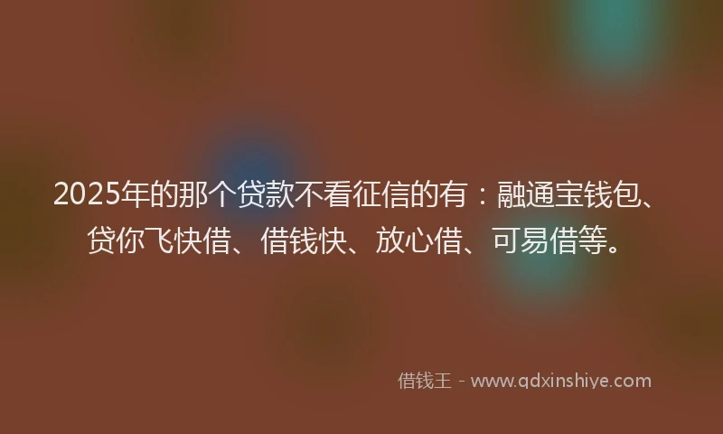 2025年的那个贷款不看征信的有：融通宝钱包、贷你飞快借、借钱快、放心借、可易借等。