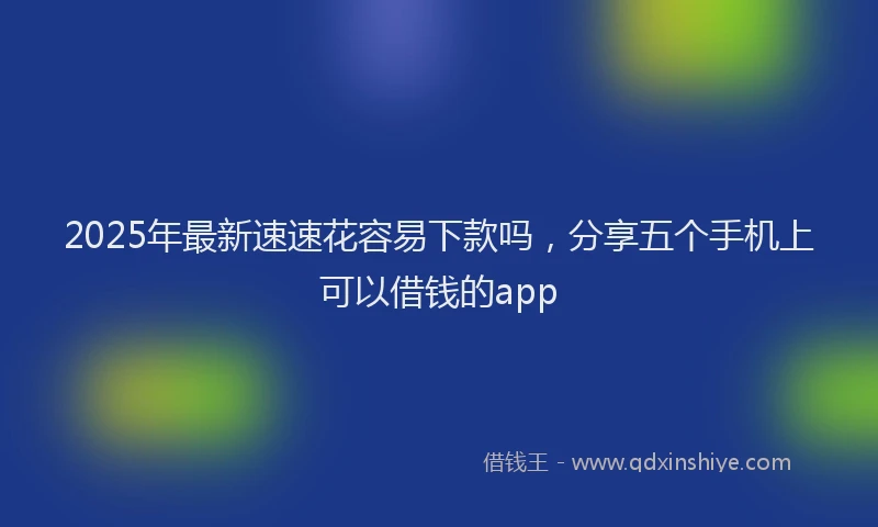 2025年最新速速花容易下款吗，分享五个手机上可以借钱的app
