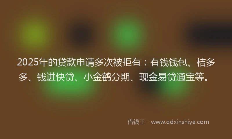 2025年的贷款申请多次被拒有：有钱钱包、桔多多、钱进快贷、小金鹤分期、现金易贷通宝等。