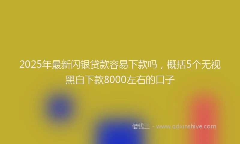 2025年最新闪银贷款容易下款吗，概括5个无视黑白下款8000左右的口子