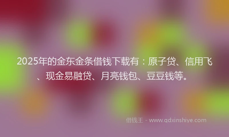 2025年的金东金条借钱下载有：原子贷、信用飞、现金易融贷、月亮钱包、豆豆钱等。