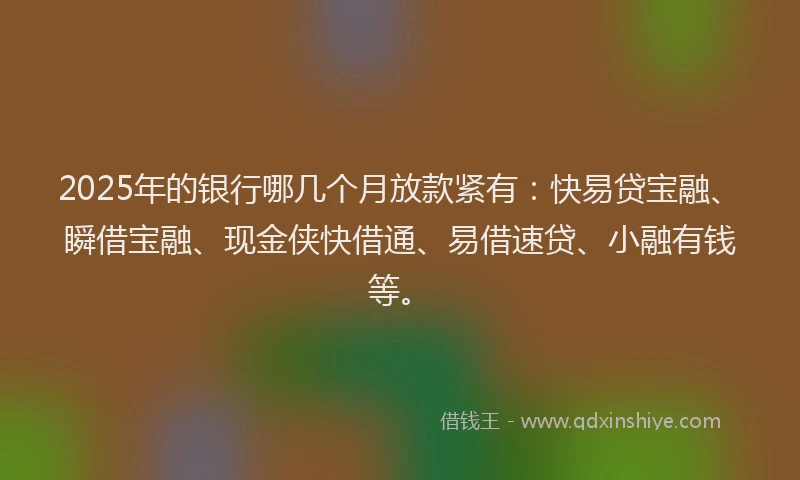 2025年的银行哪几个月放款紧有：快易贷宝融、瞬借宝融、现金侠快借通、易借速贷、小融有钱等。