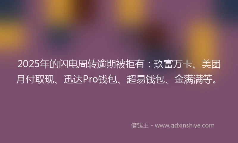 2025年的闪电周转逾期被拒有：玖富万卡、美团月付取现、迅达Pro钱包、超易钱包、金满满等。