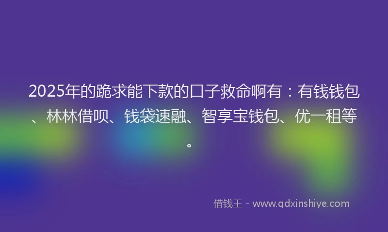 2025年的跪求能下款的口子救命啊有：有钱钱包、林林借呗、钱袋速融、智享宝钱包、优一租等。