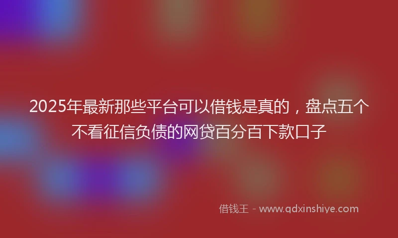 2025年最新那些平台可以借钱是真的，盘点五个不看征信负债的网贷百分百下款口子
