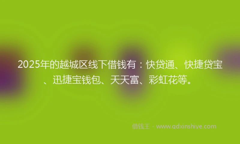 2025年的越城区线下借钱有：快贷通、快捷贷宝、迅捷宝钱包、天天富、彩虹花等。