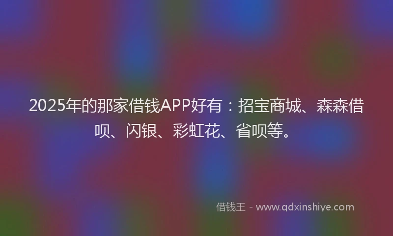 2025年的那家借钱APP好有：招宝商城、森森借呗、闪银、彩虹花、省呗等。