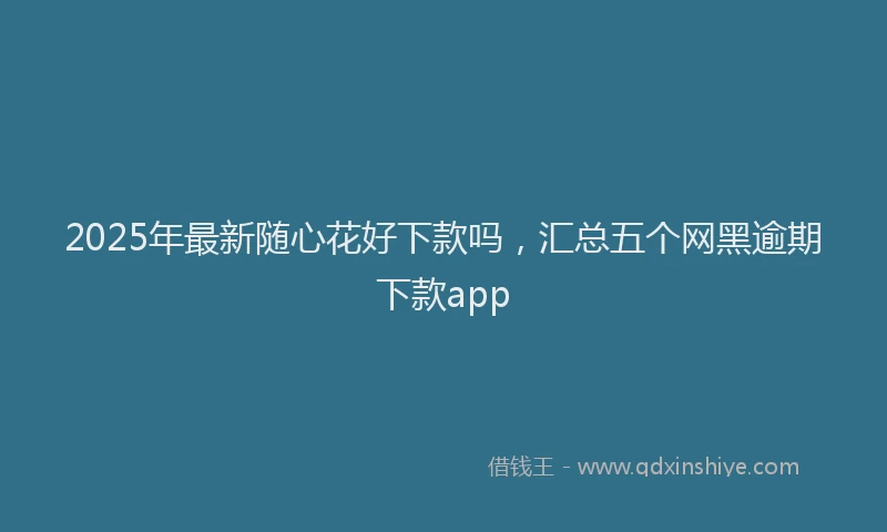 2025年最新随心花好下款吗，汇总五个网黑逾期下款app