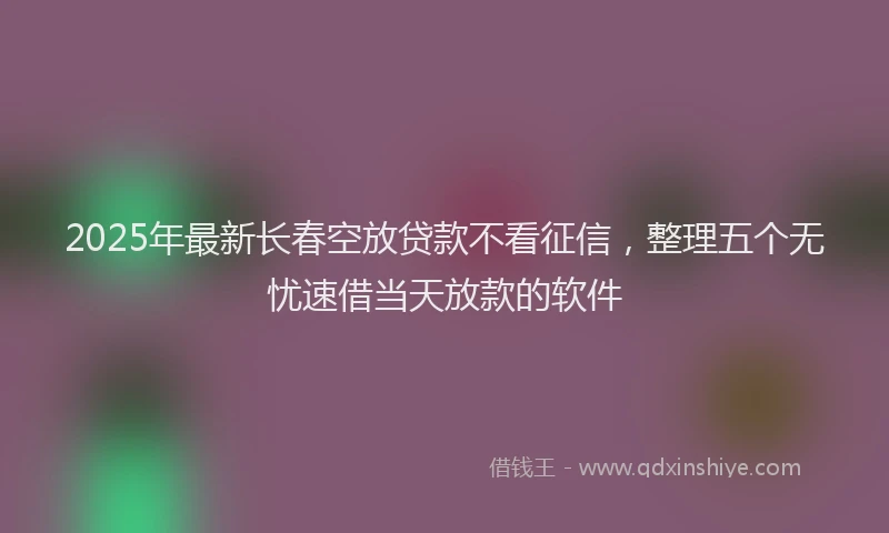 2025年最新长春空放贷款不看征信，整理五个无忧速借当天放款的软件