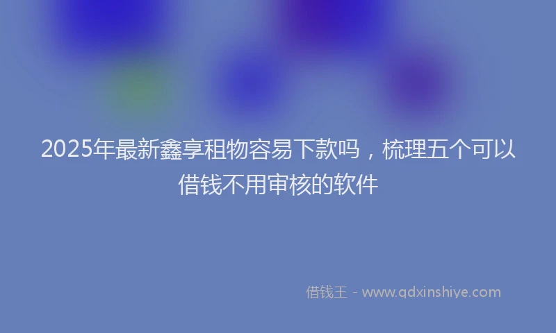2025年最新鑫享租物容易下款吗，梳理五个可以借钱不用审核的软件
