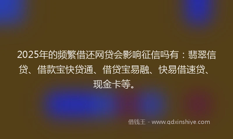 2025年的频繁借还网贷会影响征信吗有：翡翠信贷、借款宝快贷通、借贷宝易融、快易借速贷、现金卡等。
