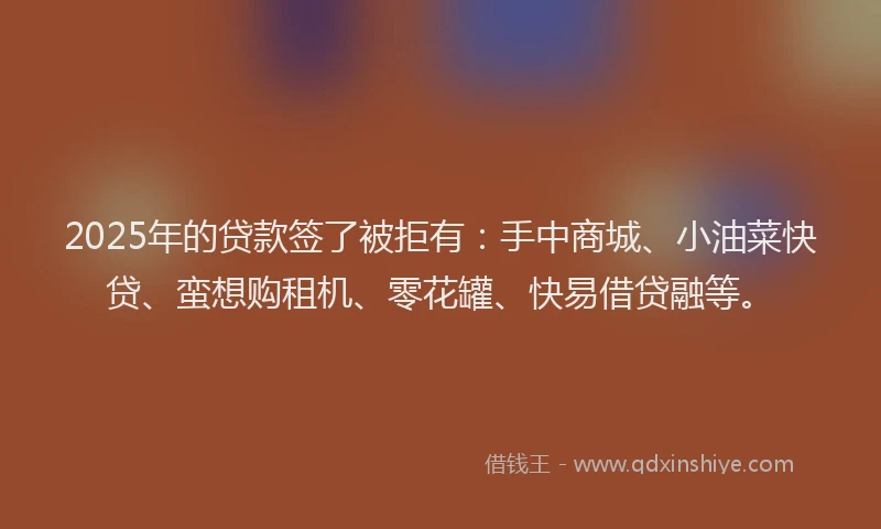 2025年的贷款签了被拒有：手中商城、小油菜快贷、蛮想购租机、零花罐、快易借贷融等。