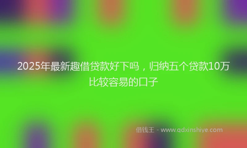 2025年最新趣借贷款好下吗，归纳五个贷款10万比较容易的口子