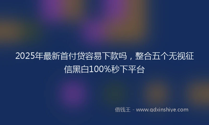 2025年最新首付贷容易下款吗，整合五个无视征信黑白100%秒下平台