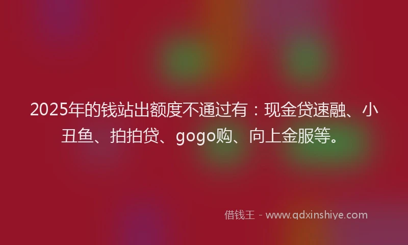 2025年的钱站出额度不通过有：现金贷速融、小丑鱼、拍拍贷、gogo购、向上金服等。