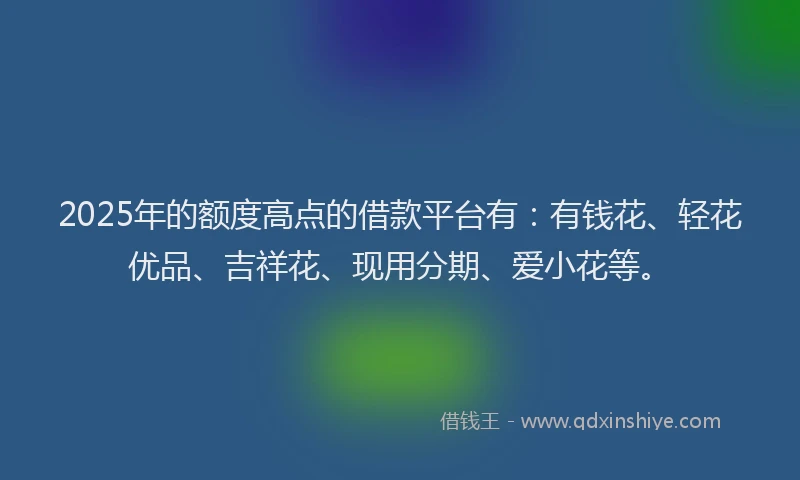2025年的额度高点的借款平台有：有钱花、轻花优品、吉祥花、现用分期、爱小花等。
