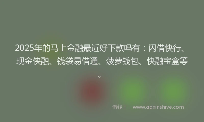 2025年的马上金融最近好下款吗有：闪借快行、现金侠融、钱袋易借通、菠萝钱包、快融宝盒等。