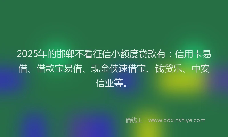 2025年的邯郸不看征信小额度贷款有：信用卡易借、借款宝易借、现金侠速借宝、钱贷乐、中安信业等。