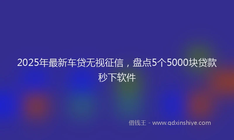 2025年最新车贷无视征信，盘点5个5000块贷款秒下软件