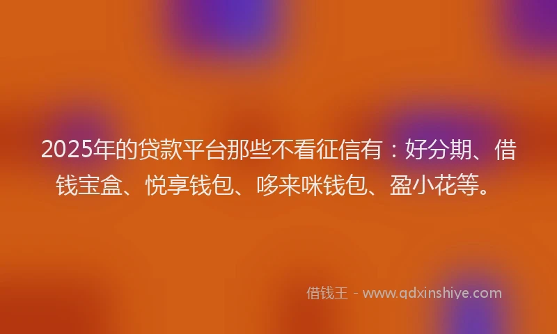 2025年的贷款平台那些不看征信有：好分期、借钱宝盒、悦享钱包、哆来咪钱包、盈小花等。