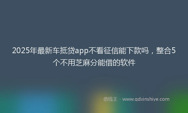 2025年最新车抵贷app不看征信能下款吗，整合5个不用芝麻分能借的软件
